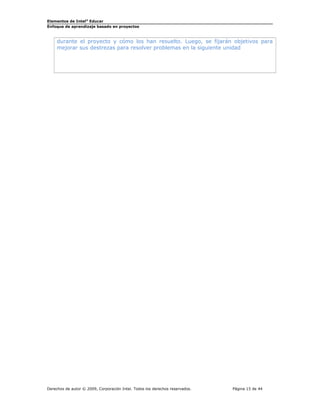 Elementos de Intel®
Educar
Enfoque de aprendizaje basado en proyectos
durante el proyecto y cómo los han resuelto. Luego, se fijarán objetivos para
mejorar sus destrezas para resolver problemas en la siguiente unidad
Derechos de autor © 2009, Corporación Intel. Todos los derechos reservados. Página 15 de 44
 