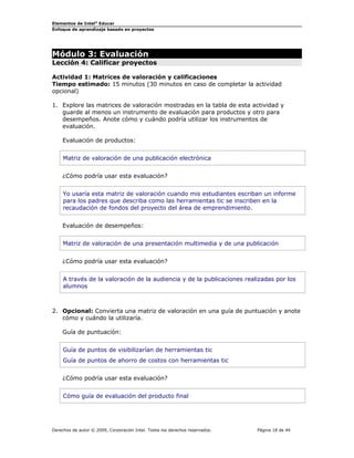 Elementos de Intel®
Educar
Enfoque de aprendizaje basado en proyectos
Módulo 3: Evaluación
Lección 4: Calificar proyectos
Actividad 1: Matrices de valoración y calificaciones
Tiempo estimado: 15 minutos (30 minutos en caso de completar la actividad
opcional)
1. Explore las matrices de valoración mostradas en la tabla de esta actividad y
guarde al menos un instrumento de evaluación para productos y otro para
desempeños. Anote cómo y cuándo podría utilizar los instrumentos de
evaluación.
Evaluación de productos:
Matriz de valoración de una publicación electrónica
¿Cómo podría usar esta evaluación?
Yo usaría esta matriz de valoración cuando mis estudiantes escriban un informe
para los padres que describa como las herramientas tic se inscriben en la
recaudación de fondos del proyecto del área de emprendimiento.
Evaluación de desempeños:
Matriz de valoración de una presentación multimedia y de una publicación
¿Cómo podría usar esta evaluación?
A través de la valoración de la audiencia y de la publicaciones realizadas por los
alumnos
2. Opcional: Convierta una matriz de valoración en una guía de puntuación y anote
cómo y cuándo la utilizaría.
Guía de puntuación:
Guía de puntos de visibilizarían de herramientas tic
Guía de puntos de ahorro de costos con herramientas tic
¿Cómo podría usar esta evaluación?
Cómo guía de evaluación del producto final
Derechos de autor © 2009, Corporación Intel. Todos los derechos reservados. Página 18 de 44
 