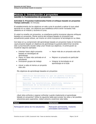 Elementos de Intel®
Educar
Enfoque de aprendizaje basado en proyectos
Módulo 1: Introducción a proyectos
Lección 1: Fundamentos de proyectos
Actividad 3: Proyectos tradicionales frente al enfoque basado en proyectos
Tiempo estimado: 15 minutos
El establecimiento de los objetivos en este curso le ayudará a aplicar lo que usted
aprende en su clase. Los objetivos que establezca ahora serán revisados más
adelante en el módulo y durante el curso.
Si usted no enseña con proyectos, su enseñanza podría incorporar algunos enfoques
basados en proyectos. Piense acerca del enfoque basado en proyectos que
actualmente puede utilizar, así mismo en cómo incorporar la tecnología en su clase.
Con base en su comprensión del aprendizaje basado en proyectos hasta el momento,
¿qué proyecto basado en objetivos de aprendizaje le gustaría determinar durante
este curso/mes/año escolar (elija una)? Anote sus objetivos. A continuación se
muestran algunos ejemplos:
• Intentar hacer algún proyecto
basado en estrategias de
aprendizaje
• Hacer más de un proyecto este año
• Hacer mi clase más centrada en el
estudiante
• Mejorar un proyecto en particular
• Incorporar grupos de trabajo • Integrar la tecnología en el
aprendizaje en el aula
• Llevar a cabo al menos un proyecto
este año
Mis objetivos de aprendizaje basados en proyectos:
Identificar herramientas tic que les permita visibilizar,
mejorar, o ahorrar costos a los microempresarios de mi
comunidad.
Describir las características, beneficios, ventajas y
desventajas de la herramienta seleccionada
Integrar herramientas tic al mundo micro empresarial del
entorno.
¿Qué retos enfrenta o esperar enfrentar cuando implemente el aprendizaje
basado en proyectos? Utilice la siguiente tabla para anotar los retos y las posibles
soluciones para superarlos. Usted volverá a examinar esta tabla.
Retos Soluciones
Participación activa de mis estudiantes Motivación permanente, mediante
actividades estimulantes
Derechos de autor © 2009, Corporación Intel. Todos los derechos reservados. Página 2 de 44
 