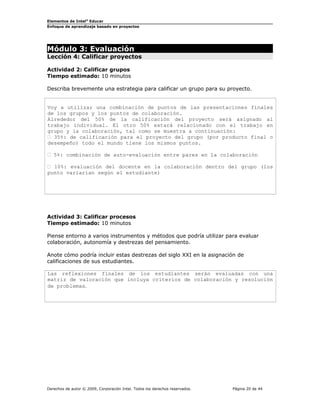 Elementos de Intel®
Educar
Enfoque de aprendizaje basado en proyectos
Módulo 3: Evaluación
Lección 4: Calificar proyectos
Actividad 2: Calificar grupos
Tiempo estimado: 10 minutos
Describa brevemente una estrategia para calificar un grupo para su proyecto.
Voy a utilizar una combinación de puntos de las presentaciones finales
de los grupos y los puntos de colaboración.
Alrededor del 50% de la calificación del proyecto será asignado al
trabajo individual. El otro 50% estará relacionado con el trabajo en
grupo y la colaboración, tal como se muestra a continuación:
 35%: de calificación para el proyecto del grupo (por producto final o
desempeño) todo el mundo tiene los mismos puntos.
 5%: combinación de auto-evaluación entre pares en la colaboración
 10%: evaluación del docente en la colaboración dentro del grupo (los
punto variarían según el estudiante)
Actividad 3: Calificar procesos
Tiempo estimado: 10 minutos
Piense entorno a varios instrumentos y métodos que podría utilizar para evaluar
colaboración, autonomía y destrezas del pensamiento.
Anote cómo podría incluir estas destrezas del siglo XXI en la asignación de
calificaciones de sus estudiantes.
Las reflexiones finales de los estudiantes serán evaluadas con una
matriz de valoración que incluya criterios de colaboración y resolución
de problemas.
Derechos de autor © 2009, Corporación Intel. Todos los derechos reservados. Página 20 de 44
 