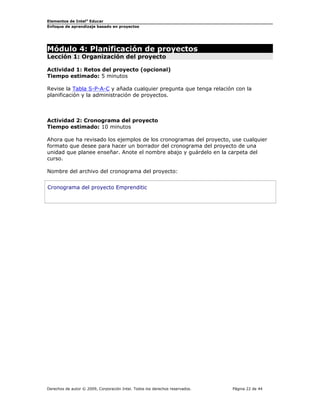Elementos de Intel®
Educar
Enfoque de aprendizaje basado en proyectos
Módulo 4: Planificación de proyectos
Lección 1: Organización del proyecto
Actividad 1: Retos del proyecto (opcional)
Tiempo estimado: 5 minutos
Revise la Tabla S-P-A-C y añada cualquier pregunta que tenga relación con la
planificación y la administración de proyectos.
Actividad 2: Cronograma del proyecto
Tiempo estimado: 10 minutos
Ahora que ha revisado los ejemplos de los cronogramas del proyecto, use cualquier
formato que desee para hacer un borrador del cronograma del proyecto de una
unidad que planee enseñar. Anote el nombre abajo y guárdelo en la carpeta del
curso.
Nombre del archivo del cronograma del proyecto:
Cronograma del proyecto Emprenditic
Derechos de autor © 2009, Corporación Intel. Todos los derechos reservados. Página 22 de 44
 
