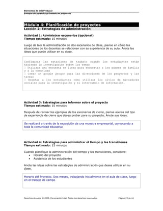 Elementos de Intel®
Educar
Enfoque de aprendizaje basado en proyectos
Módulo 4: Planificación de proyectos
Lección 2: Estrategias de administración
Actividad 1: Administrar escenarios (opcional)
Tiempo estimado: 15 minutos
Luego de leer la administración de dos escenarios de clase, piense en cómo las
situaciones de los docentes se relacionan con su experiencia de su aula. Anote las
ideas que puede utilizar en su clase.
Configurar las estaciones de trabajo cuando los estudiantes están
haciendo la investigación sobre los temas
 Utilizar una encuesta en línea para encuestar a los padres de familia
y a la comunidad
 Crear un google groups para las direcciones de los proyectos y las
tareas
 Enseñar a los estudiantes cómo utilizar los sitios de marcadores
sociales para la investigación y el intercambio de información.
Actividad 3: Estrategias para informar sobre el proyecto
Tiempo estimado: 10 minutos
Después de revisar los ejemplos de los escenarios de cierre, piense acerca del tipo
de experiencia de cierre que desea probar para su proyecto. Anote sus ideas.
Se realizará a través de la exposición de una muestra empresarial, convocando a
toda la comunidad educativa
Actividad 4: Estrategias para administrar el tiempo y las transiciones
Tiempo estimado: 15 minutos
Cuando planifique la administración del tiempo y las transiciones, considere:
• Horario del proyecto
• Asistencia de los estudiantes
Anote las ideas sobre las estrategias de administración que desee utilizar en su
clase.
Horario del Proyecto. Dos meses, trabajando inicialmente en el aula de clase, luego
en el trabajo de campo
Derechos de autor © 2009, Corporación Intel. Todos los derechos reservados. Página 23 de 44
 