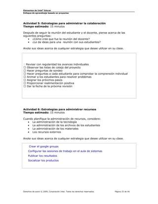 Elementos de Intel®
Educar
Enfoque de aprendizaje basado en proyectos
Actividad 5: Estrategias para administrar la colaboración
Tiempo estimado: 15 minutos
Después de seguir la reunión del estudiante y el docente, piense acerca de las
siguientes preguntas:
• ¿Cómo cree que fue la reunión del docente?
• ¿Le da ideas para una reunión con sus estudiantes?
Anote sus ideas acerca de cualquier estrategia que desee utilizar en su clase.
 Revisar con regularidad los avances individuales
 Observar las listas de cotejo del proyecto
 Hacer preguntas de sondeo
 Hacer preguntas a cada estudiante para comprobar la comprensión individual
 Animar a los estudiantes para resolver problemas
 Asignar los próximos pasos
 Proporcionar realimentación positiva
 Dar la fecha de la próxima revisión
Actividad 6: Estrategias para administrar recursos
Tiempo estimado: 15 minutos
Cuando planifique la administración de recursos, considere:
• La administración de la tecnología
• La administración de los archivos de los estudiantes
• La administración de los materiales
• Los recursos externos
Anote sus ideas acerca de cualquier estrategia que desee utilizar en su clase.
Crear el google groups
Configurar las sesiones de trabajo en el aula de sistemas
Publicar los resultados
Socializar los productos
Derechos de autor © 2009, Corporación Intel. Todos los derechos reservados. Página 25 de 44
 
