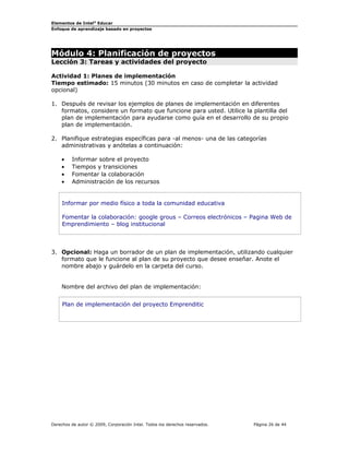 Elementos de Intel®
Educar
Enfoque de aprendizaje basado en proyectos
Módulo 4: Planificación de proyectos
Lección 3: Tareas y actividades del proyecto
Actividad 1: Planes de implementación
Tiempo estimado: 15 minutos (30 minutos en caso de completar la actividad
opcional)
1. Después de revisar los ejemplos de planes de implementación en diferentes
formatos, considere un formato que funcione para usted. Utilice la plantilla del
plan de implementación para ayudarse como guía en el desarrollo de su propio
plan de implementación.
2. Planifique estrategias específicas para -al menos- una de las categorías
administrativas y anótelas a continuación:
• Informar sobre el proyecto
• Tiempos y transiciones
• Fomentar la colaboración
• Administración de los recursos
Informar por medio físico a toda la comunidad educativa
Fomentar la colaboración: google grous – Correos electrónicos – Pagina Web de
Emprendimiento – blog institucional
3. Opcional: Haga un borrador de un plan de implementación, utilizando cualquier
formato que le funcione al plan de su proyecto que desee enseñar. Anote el
nombre abajo y guárdelo en la carpeta del curso.
Nombre del archivo del plan de implementación:
Plan de implementación del proyecto Emprenditic
Derechos de autor © 2009, Corporación Intel. Todos los derechos reservados. Página 26 de 44
 