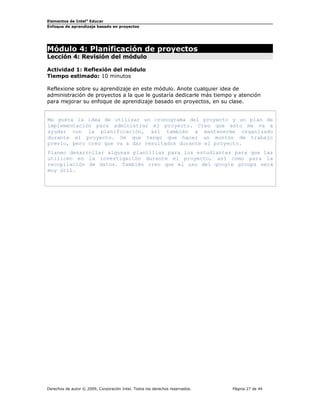 Elementos de Intel®
Educar
Enfoque de aprendizaje basado en proyectos
Módulo 4: Planificación de proyectos
Lección 4: Revisión del módulo
Actividad 1: Reflexión del módulo
Tiempo estimado: 10 minutos
Reflexione sobre su aprendizaje en este módulo. Anote cualquier idea de
administración de proyectos a la que le gustaría dedicarle más tiempo y atención
para mejorar su enfoque de aprendizaje basado en proyectos, en su clase.
Me gusta la idea de utilizar un cronograma del proyecto y un plan de
implementación para administrar mi proyecto. Creo que esto me va a
ayudar con la planificación, así también a mantenerme organizado
durante el proyecto. Sé que tengo que hacer un montón de trabajo
previo, pero creo que va a dar resultados durante el proyecto.
Planeo desarrollar algunas plantillas para los estudiantes para que las
utilicen en la investigación durante el proyecto, así como para la
recopilación de datos. También creo que el uso del google groups será
muy útil.
Derechos de autor © 2009, Corporación Intel. Todos los derechos reservados. Página 27 de 44
 