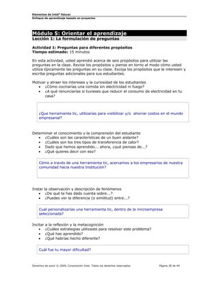 Elementos de Intel®
Educar
Enfoque de aprendizaje basado en proyectos
Módulo 5: Orientar el aprendizaje
Lección 1: La formulación de preguntas
Actividad 1: Preguntas para diferentes propósitos
Tiempo estimado: 15 minutos
En esta actividad, usted aprendió acerca de seis propósitos para utilizar las
preguntas en la clase. Revise los propósitos y piense en torno al modo cómo usted
utiliza típicamente las preguntas en su clase. Escoja los propósitos que le interesen y
escriba preguntas adicionales para sus estudiantes.
Motivar y atraer los intereses y la curiosidad de los estudiantes
• ¿Cómo cocinarías una comida sin electricidad ni fuego?
• ¿A qué renunciarías si tuvieses que reducir el consumo de electricidad en tu
casa?
¿Que herramienta tic, utilizarías para visibilizar y/o ahorrar costos en el mundo
empresarial?
Determinar el conocimiento y la comprensión del estudiante
• ¿Cuáles son las características de un buen aislante?
• ¿Cuáles son los tres tipos de transferencia de calor?
• Dado que hemos aprendido... ahora, ¿qué piensas de...?
• ¿Qué quieres decir con eso?
Cómo a través de una herramienta tic, acercamos a los empresarios de nuestra
comunidad hacia nuestra Institución?
Instar la observación y descripción de fenómenos
• ¿De qué te has dado cuenta sobre...?
• ¿Puedes ver la diferencia (o similitud) entre...?
Cual personalizarías una herramienta tic, dentro de la microempresa
seleccionada?
Incitar a la reflexión y la metacognición
• ¿Cuáles estrategias utilizaste para resolver este problema?
• ¿Qué has aprendido?
• ¿Qué habrías hecho diferente?
Cuál fue tu mayor dificultad?
Derechos de autor © 2009, Corporación Intel. Todos los derechos reservados. Página 28 de 44
 