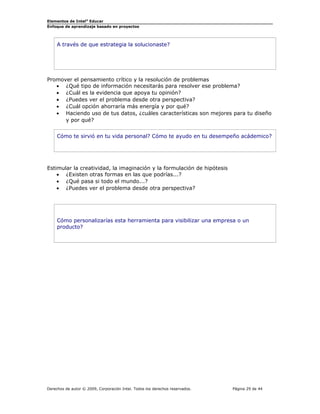 Elementos de Intel®
Educar
Enfoque de aprendizaje basado en proyectos
A través de que estrategia la solucionaste?
Promover el pensamiento crítico y la resolución de problemas
• ¿Qué tipo de información necesitarás para resolver ese problema?
• ¿Cuál es la evidencia que apoya tu opinión?
• ¿Puedes ver el problema desde otra perspectiva?
• ¿Cuál opción ahorraría más energía y por qué?
• Haciendo uso de tus datos, ¿cuáles características son mejores para tu diseño
y por qué?
Cómo te sirvió en tu vida personal? Cómo te ayudo en tu desempeño acádemico?
Estimular la creatividad, la imaginación y la formulación de hipótesis
• ¿Existen otras formas en las que podrías...?
• ¿Qué pasa si todo el mundo...?
• ¿Puedes ver el problema desde otra perspectiva?
Cómo personalizarías esta herramienta para visibilizar una empresa o un
producto?
Derechos de autor © 2009, Corporación Intel. Todos los derechos reservados. Página 29 de 44
 
