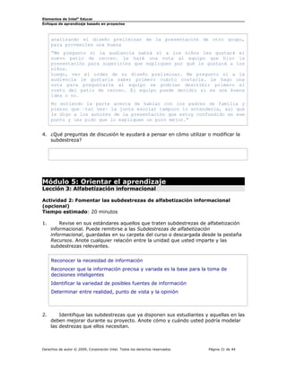Elementos de Intel®
Educar
Enfoque de aprendizaje basado en proyectos
analizando el diseño preliminar de la presentación de otro grupo,
para proveerles una buena
“Me pregunto si la audiencia sabrá si a los niños les gustará el
nuevo patio de recreo. Le haré una nota al equipo que hizo la
presentación para sugerirles que expliquen por qué le gustará a los
niños.
Luego, veo el orden de su diseño preliminar. Me pregunto si a la
audiencia le gustaría saber primero cuánto costaría. Le hago una
nota para preguntarle al equipo se podrían describir primero el
costo del patio de recreo. El equipo puede decidir si es una buena
idea o no.
No entiendo la parte acerca de hablar con los padres de familia y
pienso que –tal vez- la junta escolar tampoco lo entendería, así que
le digo a los autores de la presentación que estoy confundido en ese
punto y les pido que lo expliquen un poco mejor.”
4. ¿Qué preguntas de discusión le ayudará a pensar en cómo utilizar o modificar la
subdestreza?
Módulo 5: Orientar el aprendizaje
Lección 3: Alfabetización informacional
Actividad 2: Fomentar las subdestrezas de alfabetización informacional
(opcional)
Tiempo estimado: 20 minutos
1. Revise en sus estándares aquellos que traten subdestrezas de alfabetización
informacional. Puede remitirse a las Subdestrezas de alfabetización
informacional, guardadas en su carpeta del curso o descargada desde la pestaña
Recursos. Anote cualquier relación entre la unidad que usted imparte y las
subdestrezas relevantes.
Reconocer la necesidad de información
Reconocer que la información precisa y variada es la base para la toma de
decisiones inteligentes
Identificar la variedad de posibles fuentes de información
Determinar entre realidad, punto de vista y la opinión
2. Identifique las subdestrezas que ya disponen sus estudiantes y aquellas en las
deben mejorar durante su proyecto. Anote cómo y cuándo usted podría modelar
las destrezas que ellos necesitan.
Derechos de autor © 2009, Corporación Intel. Todos los derechos reservados. Página 31 de 44
 