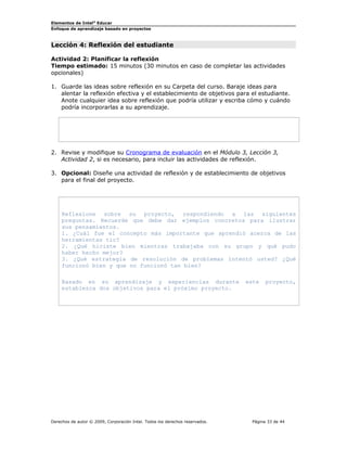 Elementos de Intel®
Educar
Enfoque de aprendizaje basado en proyectos
Lección 4: Reflexión del estudiante
Actividad 2: Planificar la reflexión
Tiempo estimado: 15 minutos (30 minutos en caso de completar las actividades
opcionales)
1. Guarde las ideas sobre reflexión en su Carpeta del curso. Baraje ideas para
alentar la reflexión efectiva y el establecimiento de objetivos para el estudiante.
Anote cualquier idea sobre reflexión que podría utilizar y escriba cómo y cuándo
podría incorporarlas a su aprendizaje.
2. Revise y modifique su Cronograma de evaluación en el Módulo 3, Lección 3,
Actividad 2, si es necesario, para incluir las actividades de reflexión.
3. Opcional: Diseñe una actividad de reflexión y de establecimiento de objetivos
para el final del proyecto.
Reflexione sobre su proyecto, respondiendo a las siguientes
preguntas. Recuerde que debe dar ejemplos concretos para ilustrar
sus pensamientos.
1. ¿Cuál fue el concepto más importante que aprendió acerca de las
herramientas tic?
2. ¿Qué hiciste bien mientras trabajaba con su grupo y qué pudo
haber hecho mejor?
3. ¿Qué estrategia de resolución de problemas intentó usted? ¿Qué
funcionó bien y que no funcionó tan bien?
Basado en su aprendizaje y experiencias durante este proyecto,
establezca dos objetivos para el próximo proyecto.
Derechos de autor © 2009, Corporación Intel. Todos los derechos reservados. Página 33 de 44
 