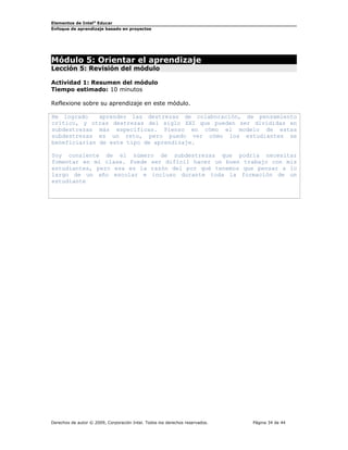 Elementos de Intel®
Educar
Enfoque de aprendizaje basado en proyectos
Módulo 5: Orientar el aprendizaje
Lección 5: Revisión del módulo
Actividad 1: Resumen del módulo
Tiempo estimado: 10 minutos
Reflexione sobre su aprendizaje en este módulo.
He logrado aprender las destrezas de colaboración, de pensamiento
crítico, y otras destrezas del siglo XXI que pueden ser divididas en
subdestrezas más específicas. Pienso en cómo el modelo de estas
subdestrezas es un reto, pero puedo ver cómo los estudiantes se
beneficiarían de este tipo de aprendizaje.
Soy consiente de el número de subdestrezas que podría necesitar
fomentar en mi clase. Puede ser difícil hacer un buen trabajo con mis
estudiantes, pero esa es la razón del por qué tenemos que pensar a lo
largo de un año escolar e incluso durante toda la formación de un
estudiante
Derechos de autor © 2009, Corporación Intel. Todos los derechos reservados. Página 34 de 44
 