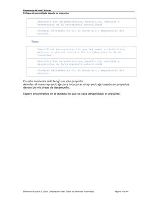 Elementos de Intel®
Educar
Enfoque de aprendizaje basado en proyectos
Describir las características, beneficios, ventajas y
desventajas de la herramienta seleccionada
Integrar herramientas tic al mundo micro empresarial del
entorno.
Retos
Identificar herramientas tic que les permita visibilizar,
mejorar, o ahorrar costos a los microempresarios de mi
comunidad.
Describir las características, beneficios, ventajas y
desventajas de la herramienta seleccionada
Integrar herramientas tic al mundo micro empresarial del
entorno.
En este momento solo tengo un solo proyecto.
Asimilar el nuevo aprendizaje para incorporar el aprendizaje basado en proyectos
dentro de mis áreas de desempeño.
Espero encontrarlos en la medida en que se vaya desarrollado el proyecto.
Derechos de autor © 2009, Corporación Intel. Todos los derechos reservados. Página 4 de 44
 