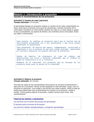Elementos de Intel®
Educar
Enfoque de aprendizaje basado en proyectos
Módulo 1: Introducción a proyectos
Lección 3: Características de los proyectos
Actividad 2: Cambio de roles (opcional)
Tiempo estimado: 15 minutos
El aprendizaje basado en proyectos implica un cambio de los roles a desempeñar en
clase, tanto para el docente como para los estudiantes y demás miembros de la
comunidad. Considere en cómo podría cambiar los roles en su clase desde su papel,
el de sus estudiantes, los padres de familia y los miembros de la comunidad. Anote
sus ideas a continuación.
Como docente. Al trabajar en proyectos haría que mi función sea de
facilitadora estimulando así a mis estudiantes a que ellos mismos
construyen su aprendizaje.
Como estudiante: Se sentirá más seguro, independiente, involucrado e
importante y sin la presión de que está siendo evaluado, supervisado
al contrario elaborará sus propias matrices de evaluación.
Padres de familia: Se plantearía el tipo de trabajo que
desarrollarán sus hijos y hacerles comprender que el trabajo en
grupo es constructivo y no lo contrario.
Miembros de la comunidad: Los productos que se consigan de los
proyectos serán para la mejora de la comunidad
Actividad 5: Mejorar el proyecto
Tiempo estimado: 20 minutos
Una lista de cotejo de las características del proyecto es útil para la planificación y
ejecución de un proyecto. Revise la lista asignada en esta actividad. Luego, mire un
proyecto en particular, una unidad o una lección que usted imparta. Utilice la lista de
cotejo para determinar qué características se incluyen en el proyecto, unidad o
lección. ¿Cómo podría mejorar el proyecto, unidad o lección para incluir más
características?
Papel de los adultos y estudiantes
Los alumnos son el centro del proceso de aprendizaje
El docente guía el proceso de formación
Los alumnos realizan autoaprendizaje y comparten aprendizajes
Derechos de autor © 2009, Corporación Intel. Todos los derechos reservados. Página 5 de 44
 