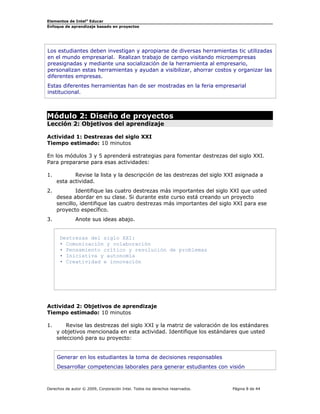Elementos de Intel®
Educar
Enfoque de aprendizaje basado en proyectos
Los estudiantes deben investigan y apropiarse de diversas herramientas tic utilizadas
en el mundo empresarial. Realizan trabajo de campo visitando microempresas
preasignadas y mediante una socialización de la herramienta al empresario,
personalizan estas herramientas y ayudan a visibilizar, ahorrar costos y organizar las
diferentes empresas.
Estas diferentes herramientas han de ser mostradas en la feria empresarial
institucional.
Módulo 2: Diseño de proyectos
Lección 2: Objetivos del aprendizaje
Actividad 1: Destrezas del siglo XXI
Tiempo estimado: 10 minutos
En los módulos 3 y 5 aprenderá estrategias para fomentar destrezas del siglo XXI.
Para prepararse para esas actividades:
1. Revise la lista y la descripción de las destrezas del siglo XXI asignada a
esta actividad.
2. Identifique las cuatro destrezas más importantes del siglo XXI que usted
desea abordar en su clase. Si durante este curso está creando un proyecto
sencillo, identifique las cuatro destrezas más importantes del siglo XXI para ese
proyecto específico.
3. Anote sus ideas abajo.
Destrezas del siglo XXI:
• Comunicación y colaboración
• Pensamiento crítico y resolución de problemas
• Iniciativa y autonomía
• Creatividad e innovación
Actividad 2: Objetivos de aprendizaje
Tiempo estimado: 10 minutos
1. Revise las destrezas del siglo XXI y la matriz de valoración de los estándares
y objetivos mencionada en esta actividad. Identifique los estándares que usted
seleccionó para su proyecto:
Generar en los estudiantes la toma de decisiones responsables
Desarrollar competencias laborales para generar estudiantes con visión
Derechos de autor © 2009, Corporación Intel. Todos los derechos reservados. Página 8 de 44
 