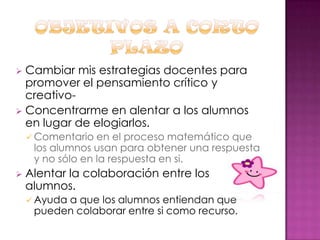 Cambiar mis estrategias docentes para
promover el pensamiento crítico y
creativo Concentrarme en alentar a los alumnos
en lugar de elogiarlos.


 Comentario

en el proceso matemático que
los alumnos usan para obtener una respuesta
y no sólo en la respuesta en si.



Alentar la colaboración entre los
alumnos.
 Ayuda

a que los alumnos entiendan que
pueden colaborar entre si como recurso.

 