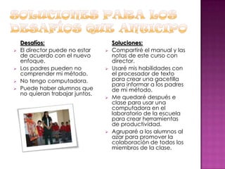 





Desafíos:
El director puede no estar
de acuerdo con el nuevo
enfoque.
Los padres pueden no
comprender mi método.
No tengo computadora.
Puede haber alumnos que
no quieran trabajar juntos.









Soluciones:
Compartiré el manual y las
notas de este curso con
director.
Usaré mis habilidades con
el procesador de texto
para crear una gacetilla
para informar a los padres
de mi método.
Me quedaré después e
clase para usar una
computadora en el
laboratorio de la escuela
para crear herramientas
de productividad.
Agruparé a los alumnos al
azar para promover la
colaboración de todos los
miembros de la clase.

 