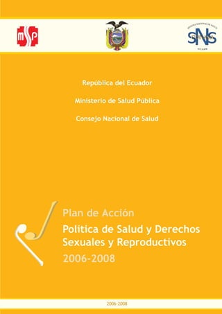 República del Ecuador

  Ministerio de Salud Pública

  Consejo Nacional de Salud




Plan de Acción
Política de Salud y Derechos
Sexuales y Reproductivos
2006-2008



            2006-2008
 