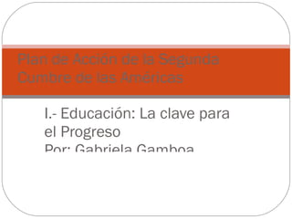 I.- Educación: La clave para el Progreso Por: Gabriela Gamboa, Rommel Méndez y Natividad Pacheco. Plan de Acción de la Segunda Cumbre de las Américas 