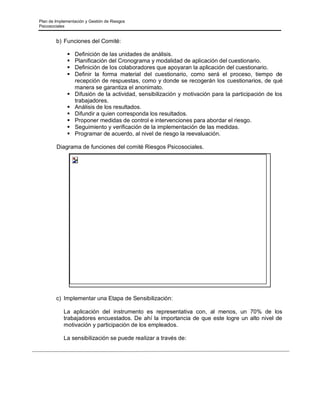 Plan de Implementación y Gestión de Riesgos
Psicosociales
b) Funciones del Comité:
▪ Definición de las unidades de análisis.
▪ Planificación del Cronograma y modalidad de aplicación del cuestionario.
▪ Definición de los colaboradores que apoyaran la aplicación del cuestionario.
▪ Definir la forma material del cuestionario, como será el proceso, tiempo de
recepción de respuestas, como y donde se recogerán los cuestionarios, de qué
manera se garantiza el anonimato.
▪ Difusión de la actividad, sensibilización y motivación para la participación de los
trabajadores.
▪ Análisis de los resultados.
▪ Difundir a quien corresponda los resultados.
▪ Proponer medidas de control e intervenciones para abordar el riesgo.
▪ Seguimiento y verificación de la implementación de las medidas.
▪ Programar de acuerdo, al nivel de riesgo la reevaluación.
Diagrama de funciones del comité Riesgos Psicosociales.
c) Implementar una Etapa de Sensibilización:
La aplicación del instrumento es representativa con, al menos, un 70% de los
trabajadores encuestados. De ahí la importancia de que este logre un alto nivel de
motivación y participación de los empleados.
La sensibilización se puede realizar a través de:
 