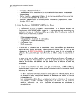 Plan de Implementación y Gestión de Riesgos
Psicosociales
▪ Charlas o Talleres informativos.
▪ Correos electrónicos, mediante la difusión de información relativa a los riesgos
psicosociales.
▪ Diarios murales o lugares estratégicos de la empresa, señalando la importancia
de participar en el proceso de evaluación.
▪ Recurrir a actores claves en la emisión de la información (Supervisores, Jefes
Directos, CPHS, etc.).
d) Aplicar Cuestionario SUSESO ISTAS 21 Versión Breve:
▪ El cuestionario SUSESO- ISTAS21 Versión Breve, es la versión acotada del
Cuestionario SUSESO-ISTAS 21, consta de 20 preguntas y puede ser aplicado en
cualquier empresa o institución, pública y privada. Este Cuestionario analiza 5
dimensiones psicosociales, que son:
- Exigencias psicológicas;
- Trabajo activo y desarrollo de habilidades;
- Apoyo social y calidad de liderazgo;
- Compensaciones;
- Doble presencia.
▪ Se evaluará la utilización de la plataforma e-ripso desarrollada por Mutual de
Seguridad para tomar encuesta y garantizar el anonimato para el caso de los
trabajadores de EMPRESA XXXX, sin embargo, en caso de no ser posible la
aplicación del cuestionario por vía multimedia, se deberá utilizar el documento en
papel.
▪ La fecha en la que se deberá realizar la encuesta (carta gantt), sera definida por el
Comité de Riesgos Psicosociales en base a lo recomendado por el protocolo,
además de la fecha de término, las que serán dada a conocer a todos los
empleados.
▪ Al aplicar el cuestionario se debe velar por el anonimato, confidencialidad y
derechos de los trabajadores, sin discriminación de rol que estos cumplan al interior
del centro de trabajo.
- Se debe realizar a lo menos una sesión para aplicación del instrumento, donde
se les instruirá a los trabajadores la forma de responder. (Al menos un 70% de
los trabajadores).
- Las unidades de análisis deben considerar un número mínimo de 25 personas
encuestadas, aquellas unidades compuestas por menos de 25 personas
deberán agruparse con otras unidades equivalentes en funciones o
características.
 