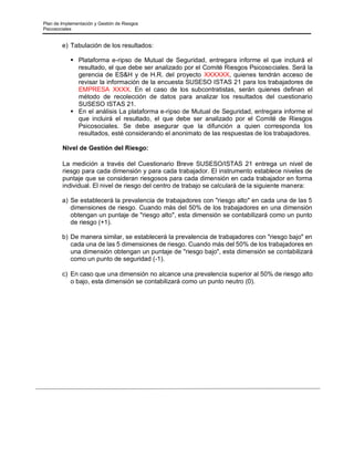 Plan de Implementación y Gestión de Riesgos
Psicosociales
e) Tabulación de los resultados:
▪ Plataforma e-ripso de Mutual de Seguridad, entregara informe el que incluirá el
resultado, el que debe ser analizado por el Comité Riesgos Psicosociales. Será la
gerencia de ES&H y de H.R. del proyecto XXXXXX, quienes tendrán acceso de
revisar la información de la encuesta SUSESO ISTAS 21 para los trabajadores de
EMPRESA XXXX. En el caso de los subcontratistas, serán quienes definan el
método de recolección de datos para analizar los resultados del cuestionario
SUSESO ISTAS 21.
▪ En el análisis La plataforma e-ripso de Mutual de Seguridad, entregara informe el
que incluirá el resultado, el que debe ser analizado por el Comité de Riesgos
Psicosociales. Se debe asegurar que la difunción a quien corresponda los
resultados, esté considerando el anonimato de las respuestas de los trabajadores.
Nivel de Gestión del Riesgo:
La medición a través del Cuestionario Breve SUSESO/ISTAS 21 entrega un nivel de
riesgo para cada dimensión y para cada trabajador. El instrumento establece niveles de
puntaje que se consideran riesgosos para cada dimensión en cada trabajador en forma
individual. El nivel de riesgo del centro de trabajo se calculará de la siguiente manera:
a) Se establecerá la prevalencia de trabajadores con "riesgo alto" en cada una de las 5
dimensiones de riesgo. Cuando más del 50% de los trabajadores en una dimensión
obtengan un puntaje de "riesgo alto", esta dimensión se contabilizará como un punto
de riesgo (+1).
b) De manera similar, se establecerá la prevalencia de trabajadores con "riesgo bajo" en
cada una de las 5 dimensiones de riesgo. Cuando más del 50% de los trabajadores en
una dimensión obtengan un puntaje de "riesgo bajo", esta dimensión se contabilizará
como un punto de seguridad (-1).
c) En caso que una dimensión no alcance una prevalencia superior al 50% de riesgo alto
o bajo, esta dimensión se contabilizará como un punto neutro (0).
 