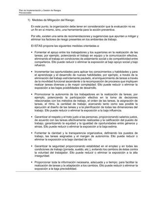 Plan de Implementación y Gestión de Riesgos
Psicosociales
1) Medidas de Mitigación del Riesgo:
En este punto, la organización debe tener en consideración que la evaluación no es
un fin en sí mismo, sino, una herramienta para la acción preventiva.
Por ello, existen una serie de recomendaciones y sugerencias que apuntan a mitigar y
eliminar los factores de riesgo presentes en los ambientes de trabajo.
El ISTAS propone las siguientes medidas orientadas a:
▪ Fomentar el apoyo entre los trabajadores y los superiores en la realización de las
tareas; por ejemplo, potenciando el trabajo en equipo y la comunicación efectiva,
eliminando el trabajo en condiciones de aislamiento social o de competitividad entre
compañeros. Ello puede reducir o eliminar la exposición al bajo apoyo social y bajo
refuerzo.
▪ Incrementar las oportunidades para aplicar los conocimientos y habilidades y para
el aprendizaje y el desarrollo de nuevas habilidades; por ejemplo, a través de la
eliminación del trabajo estrictamente pautado, el enriquecimiento de tareas a través
de la movilidad funcional ascendente o la recomposición de procesos que impliquen
realizar tareas diversas y de mayor complejidad. Ello puede reducir o eliminar la
exposición a las bajas posibilidades de desarrollo.
▪ Promocionar la autonomía de los trabajadores en la realización de tareas; por
ejemplo, potenciando la participación efectiva en la toma de decisiones
relacionadas con los métodos de trabajo, el orden de las tareas, la asignación de
tareas, el ritmo, la cantidad de trabajo; acercando tanto como sea posible la
ejecución al diseño de las tareas y a la planificación de todas las dimensiones del
trabajo. Ello puede reducir o eliminar la exposición a la baja influencia.
▪ Garantizar el respeto y el trato justo a las personas, proporcionando salarios justos,
de acuerdo con las tareas efectivamente realizadas y la calificación del puesto de
trabajo; garantizando la equidad y la igualdad de oportunidades entre géneros y
etnias. Ello puede reducir o eliminar la exposición a la baja estima.
▪ Fomentar la claridad y la transparencia organizativa, definiendo los puestos de
trabajo, las tareas asignadas y el margen de autonomía. Ello puede reducir o
eliminar la exposición a la baja claridad de rol.
▪ Garantizar la seguridad proporcionando estabilidad en el empleo y en todas las
condiciones de trabajo (jornada, sueldo, etc.), evitando los cambios de éstas contra
la voluntad del trabajador. Ello puede reducir o eliminar la exposición a la alta
inseguridad.
▪ Proporcionar toda la información necesaria, adecuada y a tiempo; para facilitar la
realización de tareas y la adaptación a los cambios. Ello puede reducir o eliminar la
exposición a la baja previsibilidad.
 