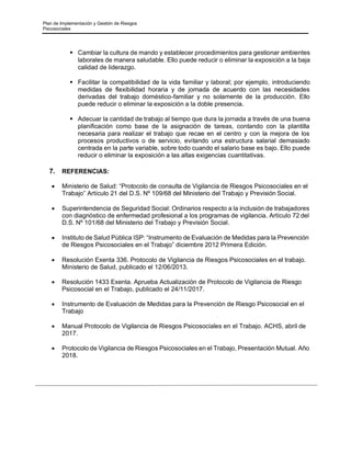 Plan de Implementación y Gestión de Riesgos
Psicosociales
▪ Cambiar la cultura de mando y establecer procedimientos para gestionar ambientes
laborales de manera saludable. Ello puede reducir o eliminar la exposición a la baja
calidad de liderazgo.
▪ Facilitar la compatibilidad de la vida familiar y laboral; por ejemplo, introduciendo
medidas de flexibilidad horaria y de jornada de acuerdo con las necesidades
derivadas del trabajo doméstico-familiar y no solamente de la producción. Ello
puede reducir o eliminar la exposición a la doble presencia.
▪ Adecuar la cantidad de trabajo al tiempo que dura la jornada a través de una buena
planificación como base de la asignación de tareas, contando con la plantilla
necesaria para realizar el trabajo que recae en el centro y con la mejora de los
procesos productivos o de servicio, evitando una estructura salarial demasiado
centrada en la parte variable, sobre todo cuando el salario base es bajo. Ello puede
reducir o eliminar la exposición a las altas exigencias cuantitativas.
7. REFERENCIAS:
• Ministerio de Salud: “Protocolo de consulta de Vigilancia de Riesgos Psicosociales en el
Trabajo” Artículo 21 del D.S. Nº 109/68 del Ministerio del Trabajo y Previsión Social.
• Superintendencia de Seguridad Social: Ordinarios respecto a la inclusión de trabajadores
con diagnóstico de enfermedad profesional a los programas de vigilancia. Artículo 72 del
D.S. Nº 101/68 del Ministerio del Trabajo y Previsión Social.
• Instituto de Salud Pública ISP: “Instrumento de Evaluación de Medidas para la Prevención
de Riesgos Psicosociales en el Trabajo” diciembre 2012 Primera Edición.
• Resolución Exenta 336. Protocolo de Vigilancia de Riesgos Psicosociales en el trabajo.
Ministerio de Salud, publicado el 12/06/2013.
• Resolución 1433 Exenta. Aprueba Actualización de Protocolo de Vigilancia de Riesgo
Psicosocial en el Trabajo, publicado el 24/11/2017.
• Instrumento de Evaluación de Medidas para la Prevención de Riesgo Psicosocial en el
Trabajo
• Manual Protocolo de Vigilancia de Riesgos Psicosociales en el Trabajo. ACHS, abril de
2017.
• Protocolo de Vigilancia de Riesgos Psicosociales en el Trabajo, Presentación Mutual. Año
2018.
 
