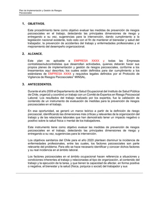 Plan de Implementación y Gestión de Riesgos
Psicosociales
1. OBJETIVOS.
Este procedimiento tiene como objetivo evaluar las medidas de prevención de riesgos
psicosociales en el trabajo, detectando las principales dimensiones de riesgo y
entregando a su vez, sugerencias para la intervención, dando cumplimiento a la
legislación nacional existente, todo esto con el fin de mantener el bienestar y salud del
trabajador, la prevención de accidentes del trabajo y enfermedades profesionales y el
mejoramiento del desempeño organizacional.
2. ALCANCE.
Este plan es aplicable a EMPRESA XXXX y todas las Empresas
contratistas/subcontratistas que desarrollan actividades, quienes deberán hacer sus
propios planes de implementación y gestión de riesgos psicosociales, conforme a los
lineamientos aquí descritos, los cuales están definidos para dar cumplimiento a los
estándares de EMPRESA XXXX y requisitos legales definidos por el Protocolo de
Vigilancia de Riesgos Psicosociales” MINSAL.
3. ANTECEDENTES.
Durante el año 2009 el Departamento de Salud Ocupacional del Instituto de Salud Pública
de Chile, organizó y coordinó un trabajo con un Comité de Expertos en Riesgo Psicosocial
Laboral. Los resultados del trabajo realizado por los expertos, fue la validación de
contenido de un instrumento de evaluación de medidas para la prevención de riesgos
psicosociales en el trabajo.
En esa oportunidad, se generó un marco teórico a partir de la definición de riesgo
psicosocial, identificando las dimensiones más críticas y relevantes de la organización del
trabajo y de las relaciones laborales que han demostrado tener un impacto negativo o
positivo sobre la salud física o mental de los trabajadores.
Este instrumento tiene como objetivo evaluar las medidas de prevención de riesgos
psicosociales en el trabajo, detectando las principales dimensiones de riesgo y
entregando a su vez, sugerencias para la intervención.
Los objetivos sanitarios del Chile para el año 2020 plantean disminuir la incidencia de
enfermedades profesionales, entre las cuales, los factores psicosociales son parte
relevante del problema. Para ello se hace necesario identificar y conocer dichos factores
y su real incidencia en el ámbito laboral.
Los factores psicosociales en el ámbito ocupacional hacen referencia a situaciones y
condiciones inherentes al trabajo y relacionadas al tipo de organización, al contenido del
trabajo y la ejecución de la tarea, y que tienen la capacidad de afectar, en forma positiva
o negativa, el bienestar y la salud (física, psíquica o social) del trabajador y sus
 