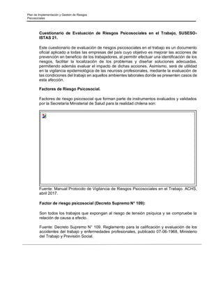 Plan de Implementación y Gestión de Riesgos
Psicosociales
Cuestionario de Evaluación de Riesgos Psicosociales en el Trabajo, SUSESO-
ISTAS 21.
Este cuestionario de evaluación de riesgos psicosociales en el trabajo es un documento
oficial aplicado a todas las empresas del país cuyo objetivo es mejorar las acciones de
prevención en beneficio de los trabajadores, al permitir efectuar una identificación de los
riesgos, facilitar la localización de los problemas y diseñar soluciones adecuadas,
permitiendo además evaluar el impacto de dichas acciones. Asimismo, será de utilidad
en la vigilancia epidemiológica de las neurosis profesionales, mediante la evaluación de
las condiciones del trabajo en aquellos ambientes laborales donde se presenten casos de
esta afección.
Factores de Riesgo Psicosocial.
Factores de riesgo psicosocial que forman parte de instrumentos evaluados y validados
por la Secretaría Ministerial de Salud para la realidad chilena son:
Fuente: Manual Protocolo de Vigilancia de Riesgos Psicosociales en el Trabajo. ACHS,
abril 2017.
Factor de riesgo psicosocial (Decreto Supremo N° 109):
Son todos los trabajos que expongan al riesgo de tensión psíquica y se compruebe la
relación de causa a efecto.
Fuente: Decreto Supremo N° 109. Reglamento para la calificación y evaluación de los
accidentes del trabajo y enfermedades profesionales, publicado 07-06-1968, Ministerio
del Trabajo y Previsión Social.
 