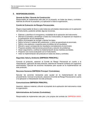 Plan de Implementación y Gestión de Riesgos
Psicosociales
5. RESPONSABILIDADES.
Gerente de Sitio / Gerente de Construcción
Responsable de implementar este plan en el proyecto, en todas las áreas y contratos.
Además de difundir el propósito y su aplicación a toda la organización.
Comité de Evaluación de Riesgos Psicosociales.
Órgano responsable de llevar a cabo todas las actividades relacionadas con la aplicación
del instrumento, pudiendo señalar algunas funciones.
▪ Elaborar y planificar el cronograma y modalidad de la aplicación del Instrumento.
▪ Difundir la actividad y sensibilizar a todos los involucrados, en especial con respecto a
la participación de los trabajadores.
▪ Definir al encargado de recoger y tabular los datos.
▪ Definir la forma y material del cuestionario, y cómo se garantizará el anonimato.
▪ Definir a los asesores o expertos para el análisis de los resultados.
▪ Difundir a quien corresponda los resultados (considerando el anonimato).
▪ Proponer posibles intervenciones preventivas y solución de problemas.
▪ Hacer seguimiento y verificar la implementación de las medidas acordadas.
▪ Proponer una nueva evaluación con el Instrumento.
▪ Velar la implementación del protocolo en todas las áreas y contratos.
Seguridad, Salud y Ambiente (EMPRESA PRINCIPAL)
Conocer el protocolo, asesorar al Comité de Riesgo Psicosocial en cuanto a la
interpretación, aplicación de este protocolo, además de mantener contacto con organismo
administrador. Ejecutar las acciones necesarias para ayudar en la implementación de
este protocolo.
Recursos Humanos EMPRESA Principal / Contratistas).
Ejecutar las acciones necesarias para ayudar en la implementación de este
procedimiento. Conocer el protocolo, asesorar al Comité de Riesgo Psicosocial en cuanto
a la aplicación e interpretación de este protocolo.
Comunicaciones EMPRESA PRINCIPAL:
Asesorar, elaborar material y difundir el propósito de la aplicación del instrumento a toda
la organización.
Administradores de Contrato (Contratistas):
Responsable de implementar este plan y los propios del contrato de EMPRESA XXXX.
 