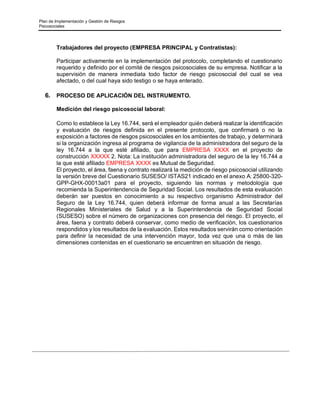 Plan de Implementación y Gestión de Riesgos
Psicosociales
Trabajadores del proyecto (EMPRESA PRINCIPAL y Contratistas):
Participar activamente en la implementación del protocolo, completando el cuestionario
requerido y definido por el comité de riesgos psicosociales de su empresa. Notificar a la
supervisión de manera inmediata todo factor de riesgo psicosocial del cual se vea
afectado, o del cual haya sido testigo o se haya enterado.
6. PROCESO DE APLICACIÓN DEL INSTRUMENTO.
Medición del riesgo psicosocial laboral:
Como lo establece la Ley 16.744, será el empleador quién deberá realizar la identificación
y evaluación de riesgos definida en el presente protocolo, que confirmará o no la
exposición a factores de riesgos psicosociales en los ambientes de trabajo, y determinará
si la organización ingresa al programa de vigilancia de la administradora del seguro de la
ley 16.744 a la que esté afiliado, que para EMPRESA XXXX en el proyecto de
construcción XXXXX 2. Nota: La institución administradora del seguro de la ley 16.744 a
la que esté afiliado EMPRESA XXXX es Mutual de Seguridad.
El proyecto, el área, faena y contrato realizará la medición de riesgo psicosocial utilizando
la versión breve del Cuestionario SUSESO/ ISTAS21 indicado en el anexo A: 25800-320-
GPP-GHX-00013a01 para el proyecto, siguiendo las normas y metodología que
recomienda la Superintendencia de Seguridad Social. Los resultados de esta evaluación
deberán ser puestos en conocimiento a su respectivo organismo Administrador del
Seguro de la Ley 16.744, quien deberá informar de forma anual a las Secretarías
Regionales Ministeriales de Salud y a la Superintendencia de Seguridad Social
(SUSESO) sobre el número de organizaciones con presencia del riesgo. El proyecto, el
área, faena y contrato deberá conservar, como medio de verificación, los cuestionarios
respondidos y los resultados de la evaluación. Estos resultados servirán como orientación
para definir la necesidad de una intervención mayor, toda vez que una o más de las
dimensiones contenidas en el cuestionario se encuentren en situación de riesgo.
 