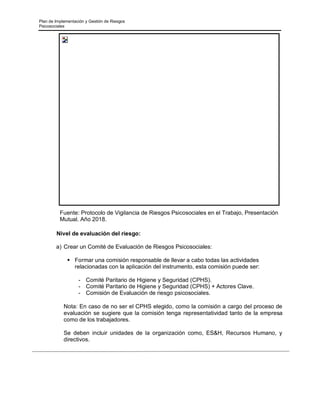 Plan de Implementación y Gestión de Riesgos
Psicosociales
Fuente: Protocolo de Vigilancia de Riesgos Psicosociales en el Trabajo, Presentación
Mutual. Año 2018.
Nivel de evaluación del riesgo:
a) Crear un Comité de Evaluación de Riesgos Psicosociales:
▪ Formar una comisión responsable de llevar a cabo todas las actividades
relacionadas con la aplicación del instrumento, esta comisión puede ser:
- Comité Paritario de Higiene y Seguridad (CPHS).
- Comité Paritario de Higiene y Seguridad (CPHS) + Actores Clave.
- Comisión de Evaluación de riesgo psicosociales.
Nota: En caso de no ser el CPHS elegido, como la comisión a cargo del proceso de
evaluación se sugiere que la comisión tenga representatividad tanto de la empresa
como de los trabajadores.
Se deben incluir unidades de la organización como, ES&H, Recursos Humano, y
directivos.
 