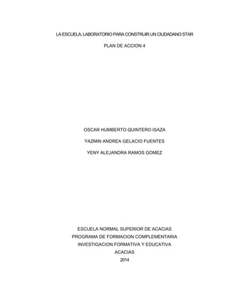 LA ESCUELA, LABORATORIO PARA CONSTRUIR UN CIUDADANO STAR
PLAN DE ACCION 4
OSCAR HUMBERTO QUINTERO ISAZA
YAZMIN ANDREA GELACIO FUENTES
YENY ALEJANDRA RAMOS GOMEZ
ESCUELA NORMAL SUPERIOR DE ACACIAS
PROGRAMA DE FORMACION COMPLEMENTARIA
INVESTIGACION FORMATIVA Y EDUCATIVA
ACACIAS
2014
 