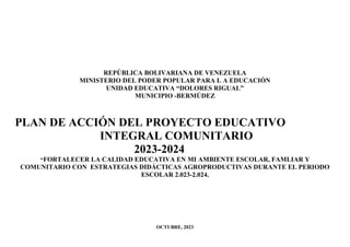 REPÚBLICA BOLIVARIANA DE VENEZUELA
MINISTERIO DEL PODER POPULAR PARA L A EDUCACIÓN
UNIDAD EDUCATIVA “DOLORES RIGUAL”
MUNICIPIO -BERMÚDEZ
PLAN DE ACCIÓN DEL PROYECTO EDUCATIVO
INTEGRAL COMUNITARIO
2023-2024
“FORTALECER LA CALIDAD EDUCATIVA EN MI AMBIENTE ESCOLAR, FAMLIAR Y
COMUNITARIO CON ESTRATEGIAS DIDÁCTICAS AGROPRODUCTIVAS DURANTE EL PERIODO
ESCOLAR 2.023-2.024.
OCTUBRE, 2023
 