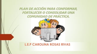 PLAN DE ACCIÓN PARA CONFORMAR,
FORTALECER O CONSOLIDAR UNA
COMUNIDAD DE PRÁCTICA.
L.E.P CAROLINA ROSAS RIVAS
 