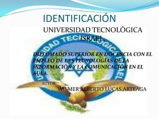 IDENTIFICACIÓN UNIVERSIDAD TECNOLÓGICA ISRAEL. DIPLOMADO SUPERIOR EN DOCENCIA CON EL EMPLEO DE LAS TECNOLOGÍAS DE LA INFORMACIÓN Y LA COMUNICACIÓN EN EL AULA.                                   AUTOR:  WILMER ALBERTO LUCAS ARTEAGA 