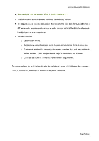 CURSO DE ADMÓN DE RRHH



   5. SISTEMAS DE EVALUACIÓN Y SEGUIMIENTO

    Mi evaluación va a ser un sistema continuo, sistemático y flexible

       Se seguirá paso a paso las actividades de dicho alumno para detectar sus problemas a

       C/P para poder solucionárselos pronto y poder conocer así si él también ha alcanzado

       los objetivos que se le propusieron.

    Para ello utilizaré:

           o   Observación directa.

           o   Exposición y preguntas orales como debates, simulaciones, lluvia de ideas etc.

           o   Pruebas de evaluación con preguntas orales, escritas, tipo test, exposición de

               temas, trabajos… para recoger las que mejor le funcionen a los alumnos.

           o   Diario de los alumnos (como una ficha diaria de seguimiento).



Se evaluarán tanto las actividades del aula, los trabajos en grupo o individuales, las pruebas…

como la puntualidad, la asistencia a clase, el respeto a los demás.




                                                                                   Begoña Lage
 