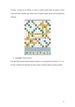 11
El juego consiste en un tablero en el que se puede escribir tanto de manera vertical
como horizontal, palabras que cuanto mayor longitud tengan, mayor será la puntuación
obtenida.
 Actividad 7: Sopa de letras.
Esta actividad fomenta la discriminación gráfica en la que aparecen las letras “p” y “q”.
En ella, se deberán de redondear las letras iguales al modelo dado en la parte superior.
 