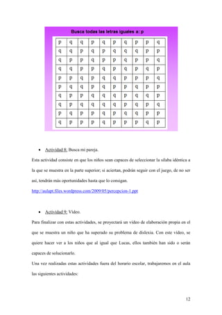 12
 Actividad 8: Busca mi pareja.
Esta actividad consiste en que los niños sean capaces de seleccionar la sílaba idéntica a
la que se muestra en la parte superior; si aciertan, podrán seguir con el juego, de no ser
así, tendrán más oportunidades hasta que lo consigan.
http://aulapt.files.wordpress.com/2009/05/percepcion-1.ppt
 Actividad 9: Vídeo.
Para finalizar con estas actividades, se proyectará un vídeo de elaboración propia en el
que se muestra un niño que ha superado su problema de dislexia. Con este vídeo, se
quiere hacer ver a los niños que al igual que Lucas, ellos también han sido o serán
capaces de solucionarlo.
Una vez realizadas estas actividades fuera del horario escolar, trabajaremos en el aula
las siguientes actividades:
 