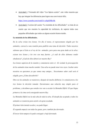 13
 Actividad 1: Visionado del vídeo “Los lápices azules”: este video muestra que
hay que integrar las diferencias para lograr una convivencia feliz.
https://www.youtube.com/watch?v=y8gIrJMkvbk
 Actividad 2: Lectura del cuento “La montaña de las dificultades”: se trata de un
cuento que nos muestra la capacidad de resiliencia, de superar todas esas
pequeñas dificultades que todos en alguna ocasión hemos tenido.
La montaña de las dificultades.
En la selva vivían tres leones. Un día el mono, el representante elegido por los
animales, convocó a una reunión para pedirles una toma de decisión: Todos nosotros
sabemos que el león es el rey de los animales, pero para una gran duda en la selva:
existen tres leones y los tres son muy fuertes. ¿A cuál de ellos debemos rendir
obediencia? ¿Cuál de ellos deberá ser nuestro Rey?
Los leones supieron de la reunión y comentaron entre sí: -Es verdad, la preocupación
de los animales tiene mucho sentido. Una selva no puede tener tres reyes. Luchar entre
nosotros no queremos ya que somos muy amigos... Necesitamos saber cuál será el
elegido, pero ¿Cómo descubrirlo?
Otra vez los animales se reunieron y después de mucho deliberar, le comunicaron a los
tres leones la decisión tomada: Encontramos una solución muy simple para el
problema, y decidimos que ustedes tres van a escalar la Montaña Difícil. El que llegue
primero a la cima será consagrado nuestro Rey.
La Montaña Difícil era la más alta de toda la selva. El desafío fue aceptado y todos los
animales se reunieron para asistir a la gran escalada.
El primer león intentó escalar y no pudo llegar.
El segundo empezó con todas las ganas, pero, también fue derrotado.
El tercer león tampoco lo pudo conseguir y bajó derrotado.
 