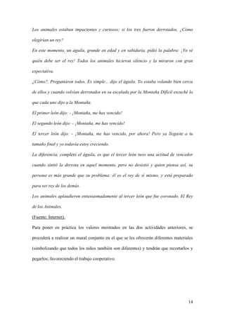 14
Los animales estaban impacientes y curiosos; si los tres fueron derrotados, ¿Cómo
elegirían un rey?
En este momento, un águila, grande en edad y en sabiduría, pidió la palabra: ¡Yo sé
quién debe ser el rey! Todos los animales hicieron silencio y la miraron con gran
expectativa.
¿Cómo?, Preguntaron todos. Es simple... dijo el águila. Yo estaba volando bien cerca
de ellos y cuando volvían derrotados en su escalada por la Montaña Difícil escuché lo
que cada uno dijo a la Montaña.
El primer león dijo: - ¡Montaña, me has vencido!
El segundo león dijo: - ¡Montaña, me has vencido!
El tercer león dijo: - ¡Montaña, me has vencido, por ahora! Pero ya llegaste a tu
tamaño final y yo todavía estoy creciendo.
La diferencia, completó el águila, es que el tercer león tuvo una actitud de vencedor
cuando sintió la derrota en aquel momento, pero no desistió y quien piensa así, su
persona es más grande que su problema: él es el rey de sí mismo, y está preparado
para ser rey de los demás.
Los animales aplaudieron entusiasmadamente al tercer león que fue coronado. El Rey
de los Animales.
(Fuente: Internet).
Para poner en práctica los valores mostrados en las dos actividades anteriores, se
procederá a realizar un mural conjunto en el que se les ofrecerán diferentes materiales
(simbolizando que todos los niños también son diferentes) y tendrán que recortarlos y
pegarlos; favoreciendo el trabajo cooperativo.
 