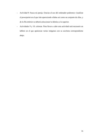 16
- Actividad 8: busca mi pareja. Gracias al uso del ordenador podremos visualizar
el powerpoint en el que irán apareciendo silabas así como un conjunto de ellas, y
de la fila inferior se deberá seleccionar la idéntica a la superior.
- Actividades 9 y 10: colorear. Para llevar a cabo esta actividad será necesario un
tablero en el que aparezcan varias imágenes con su escritura correspondiente
abajo.
 