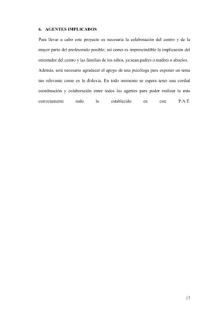 17
6. AGENTES IMPLICADOS
Para llevar a cabo este proyecto es necesaria la colaboración del centro y de la
mayor parte del profesorado posible; así como es imprescindible la implicación del
orientador del centro y las familias de los niños, ya sean padres o madres o abuelos.
Además, será necesario agradecer el apoyo de una psicóloga para exponer un tema
tan relevante como es la dislexia. En todo momento se espera tener una cordial
coordinación y colaboración entre todos los agentes para poder realizar lo más
correctamente todo lo establecido en este P.A.T.
 