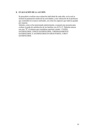 19
8. EVALUACIÓN DE LA ACCIÓN
Se procederá a realizar una evaluación individual de cada niño, en la cual se
incluirá la puntuación media de las actividades y una valoración de la profesora
que contendrá los avances realizados, así como los aspectos que todavía quedan
por mejorar.
Además, como se ha mencionado anteriormente, se pasará una encuesta para
evaluar el grado de satisfacción de las familias con el P.A.T. Deberán marcar
con una “X” el número que consideren oportuno siendo: 1.NADA
SATISFECHOS; 2.POCO SATISFECHOS; 3.MEDIANAMENTE
SATISFECHOS; 4. SATISFECHOS EN GRAN PARTE; 5.MUY
SATISFECHOS.
 