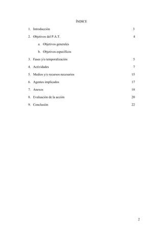 2
ÍNDICE
1. Introducción 3
2. Objetivos del P.A.T. 4
a. Objetivos generales
b. Objetivos específicos
3. Fases y/o temporalización 5
4. Actividades 7
5. Medios y/o recursos necesarios 15
6. Agentes implicados 17
7. Anexos 18
8. Evaluación de la acción 20
9. Conclusión 22
 