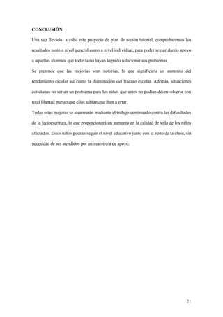 21
CONCLUSIÓN
Una vez llevado a cabo este proyecto de plan de acción tutorial, comprobaremos los
resultados tanto a nivel general como a nivel individual, para poder seguir dando apoyo
a aquellos alumnos que todavía no hayan logrado solucionar sus problemas.
Se pretende que las mejorías sean notorias, lo que significaría un aumento del
rendimiento escolar así como la disminución del fracaso escolar. Además, situaciones
cotidianas no serían un problema para los niños que antes no podían desenvolverse con
total libertad puesto que ellos sabían que iban a errar.
Todas estas mejoras se alcanzarán mediante el trabajo continuado contra las dificultades
de la lectoescritura, lo que proporcionará un aumento en la calidad de vida de los niños
afectados. Estos niños podrán seguir el nivel educativo junto con el resto de la clase, sin
necesidad de ser atendidos por un maestro/a de apoyo.
 