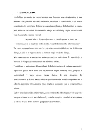 3
1. INTRODUCCIÓN
Los hábitos son pautas de comportamiento que fomentan una estructuración, la cual
permite a las personas ser más autónomas, favorecen la convivencia y los nuevos
aprendizajes. Es importante destacar la necesaria coordinación de la familia y la escuela
para potenciar los hábitos de autonomía, trabajo, sociabilidad y cargos, tan necesarios
para el desarrollo personal y social.
“Aprendo a hacer de mensajero entre la escuela y casa: sé poner los
comunicados en la mochila y no los pierdo, recuerdo transmitir las informaciones.”
Tal como muestra el enunciado anterior, este niño tiene adquirida la noción de hábito de
trabajo, la cual es el objetivo al que se pretende llegar con dicho trabajo.
Más concretamente, se centrará en pautas para mejorar un trastorno del aprendizaje, la
dislexia, el cual puede desarrollar un mal hábito de estudio.
“La dislexia es un trastorno del aprendizaje de la lectoescritura, de carácter persistente y
específico, que se da en niños que no presentan ningún hándicap físico, psíquico ni
sociocultural y cuyo origen parece derivar de una alteración del
neurodesarrollo.”(Disfam). Dicho trastorno puede derivar en dificultades para recitar el
alfabeto, denominar letras, realizar rimas simples y analizarlas y en la comprensión de
lectura.
Debido a lo mencionado anteriormente, dicha temática ha sido elegida puesto que tiene
una gran relevancia en la sociedad actual y con ello, se quiere contribuir a la mejora de
la calidad de vida de los alumnos que padecen este trastorno.
 