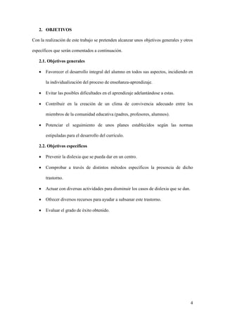 4
2. OBJETIVOS
Con la realización de este trabajo se pretenden alcanzar unos objetivos generales y otros
específicos que serán comentados a continuación.
2.1. Objetivos generales
 Favorecer el desarrollo integral del alumno en todos sus aspectos, incidiendo en
la individualización del proceso de enseñanza-aprendizaje.
 Evitar las posibles dificultades en el aprendizaje adelantándose a estas.
 Contribuir en la creación de un clima de convivencia adecuado entre los
miembros de la comunidad educativa (padres, profesores, alumnos).
 Potenciar el seguimiento de unos planes establecidos según las normas
estipuladas para el desarrollo del currículo.
2.2. Objetivos específicos
 Prevenir la dislexia que se pueda dar en un centro.
 Comprobar a través de distintos métodos específicos la presencia de dicho
trastorno.
 Actuar con diversas actividades para disminuir los casos de dislexia que se dan.
 Ofrecer diversos recursos para ayudar a subsanar este trastorno.
 Evaluar el grado de éxito obtenido.
 