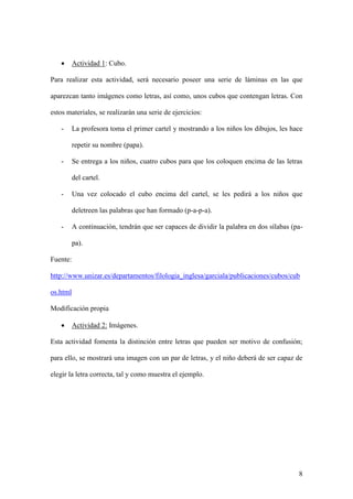 8
 Actividad 1: Cubo.
Para realizar esta actividad, será necesario poseer una serie de láminas en las que
aparezcan tanto imágenes como letras, así como, unos cubos que contengan letras. Con
estos materiales, se realizarán una serie de ejercicios:
- La profesora toma el primer cartel y mostrando a los niños los dibujos, les hace
repetir su nombre (papa).
- Se entrega a los niños, cuatro cubos para que los coloquen encima de las letras
del cartel.
- Una vez colocado el cubo encima del cartel, se les pedirá a los niños que
deletreen las palabras que han formado (p-a-p-a).
- A continuación, tendrán que ser capaces de dividir la palabra en dos sílabas (pa-
pa).
Fuente:
http://www.unizar.es/departamentos/filologia_inglesa/garciala/publicaciones/cubos/cub
os.html
Modificación propia
 Actividad 2: Imágenes.
Esta actividad fomenta la distinción entre letras que pueden ser motivo de confusión;
para ello, se mostrará una imagen con un par de letras, y el niño deberá de ser capaz de
elegir la letra correcta, tal y como muestra el ejemplo.
 