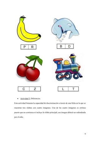 9
 Actividad 3: Diferencias.
Esta actividad fomenta la capacidad de discriminación a través de una ficha en la que se
muestran tres sílabas con cuatro imágenes. Una de las cuatro imágenes es errónea
puesto que no comienza ni incluye la sílaba principal, esa imagen deberá ser redondeada
por el niño.
 