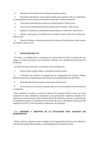  Reuniones trimestrales con el conjunto de padres/madres
 Reuniones individuales con los padres/madre para informar sobre el rendimiento
y comportamiento de sus hijos/as. Reuniones trimestrales –informe trimestral.
 Entrevistas solicitadas por el tutor/a o padres/madres. Todo el curso.
 Favorecer una actitud positiva de los padres hacia el Centro.- todo el curso
 Implicar a los padres en actividades de aprendizaje y orientación.- todo el curso
 Ayudar a descargar la ansiedad ante el posible fracaso escolar de sus hijos/as.-
todo el curso
 Valorar el trabajo y esfuerzo personal de sus hijos/as (orientaciones sobre normas
de estudio). -todo el curso.
7. EVALUACIÓN DEL PAT
El diseño y su planificación se realizarán de conformidad con todo el profesorado que
tenga a su cargo una tutoría, y por extensión, contando con la aprobación del Claustro de
Profesores.
Las directrices que enmarcan su evaluación serán las siguientes:
 Hemos hecho un plan viable y realizable en nuestro Centro.
 La filosofía que implica es aceptada por los componentes del Claustro, Equipo
Directivo (directora) y demás grupos que forman la Comunidad Educativa del Centro.
 Dicha filosofía está de acuerdo con las Leyes de Educación.
 Se revisará curso tras curso y siempre que se vea la necesidad de renovarlo parcial
o totalmente.
Para evaluarlo se tendrá en cuenta los datos de la memoria final de curso, en la que
constarán los datos estadísticos académicos y las apreciaciones subjetivas, basadas en lo
expuesto en este documento, sobre el desarrollo de las diferentes tutorías, la resolución de
los problemas habidos, y la incidencia de esta forma de actuar, o filosofía de acción, que está
implícita en el P.A.T., en la orientación y motivación de los grupos.
7.1.- CRITERIOS Y OBJETIVOS DE LA EVALUACIÓN PARA ANALIZAR LOS
RENDIMIENTOS.
Dichos criterios y objetivos están recogidos en la Programación Docente y van referidos a
la formación integral del alumnado, a su metodología (en las distintas áreas).
 